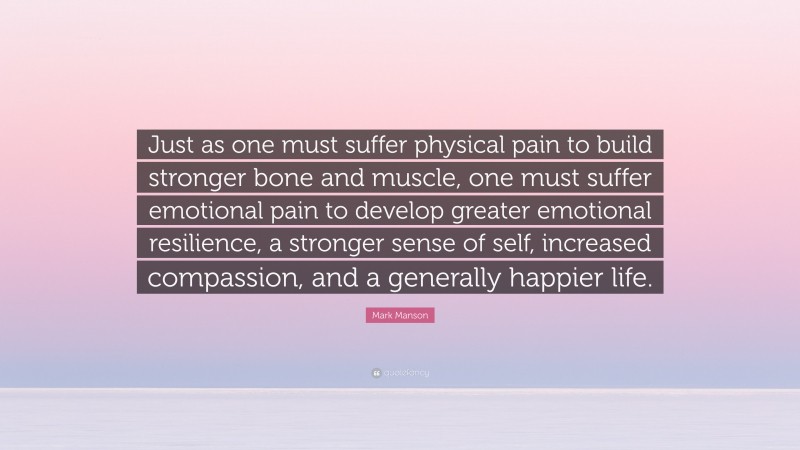 Mark Manson Quote: “Just as one must suffer physical pain to build stronger bone and muscle, one must suffer emotional pain to develop greater emotional resilience, a stronger sense of self, increased compassion, and a generally happier life.”