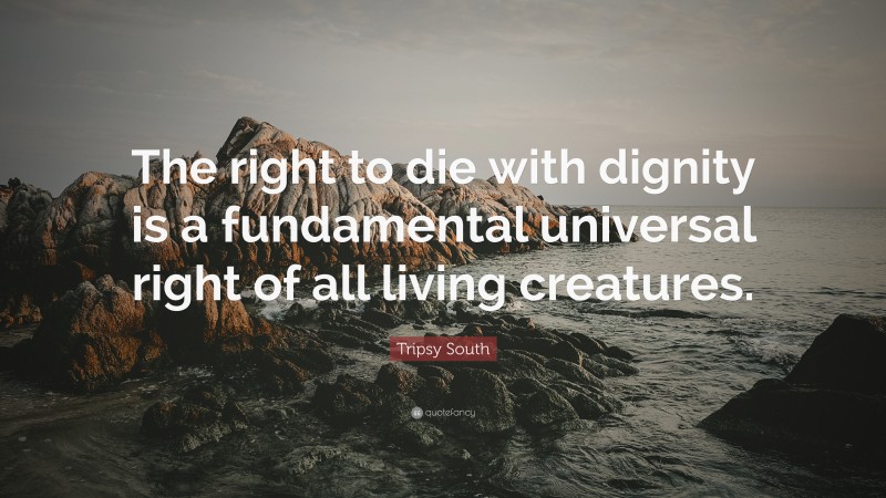 Tripsy South Quote: “The right to die with dignity is a fundamental universal right of all living creatures.”