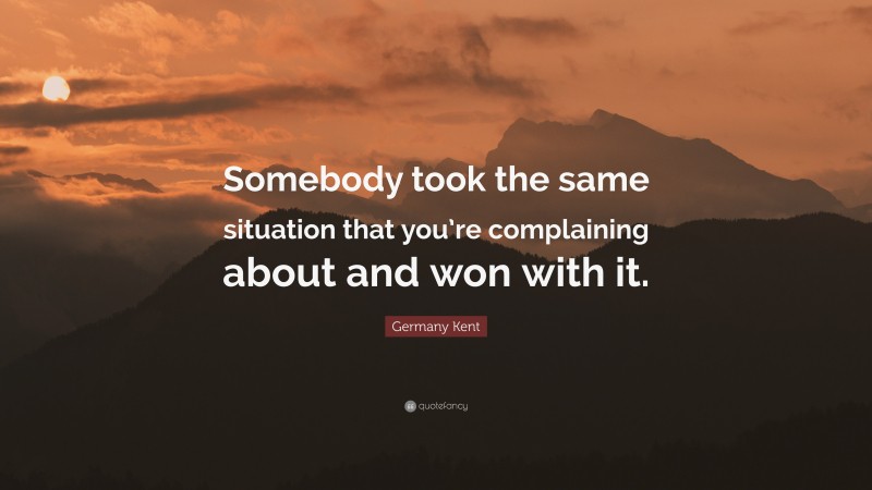 Germany Kent Quote: “Somebody took the same situation that you’re complaining about and won with it.”
