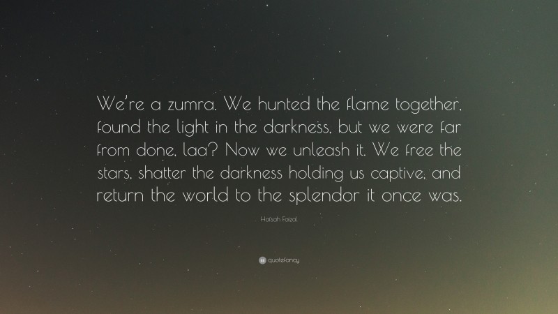 Hafsah Faizal Quote: “We’re a zumra. We hunted the flame together, found the light in the darkness, but we were far from done, laa? Now we unleash it. We free the stars, shatter the darkness holding us captive, and return the world to the splendor it once was.”