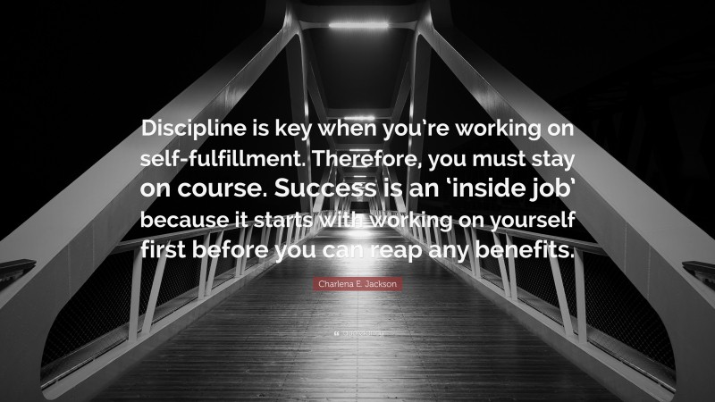 Charlena E. Jackson Quote: “Discipline is key when you’re working on self-fulfillment. Therefore, you must stay on course. Success is an ‘inside job’ because it starts with working on yourself first before you can reap any benefits.”