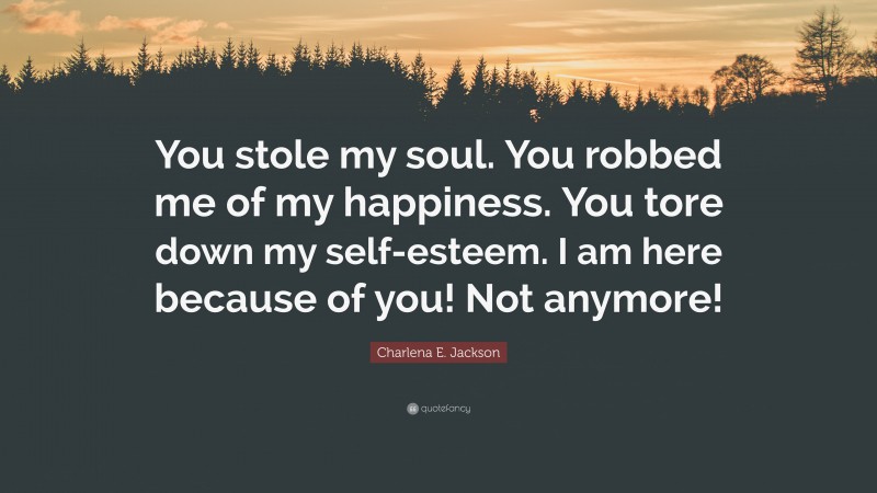 Charlena E. Jackson Quote: “You stole my soul. You robbed me of my happiness. You tore down my self-esteem. I am here because of you! Not anymore!”