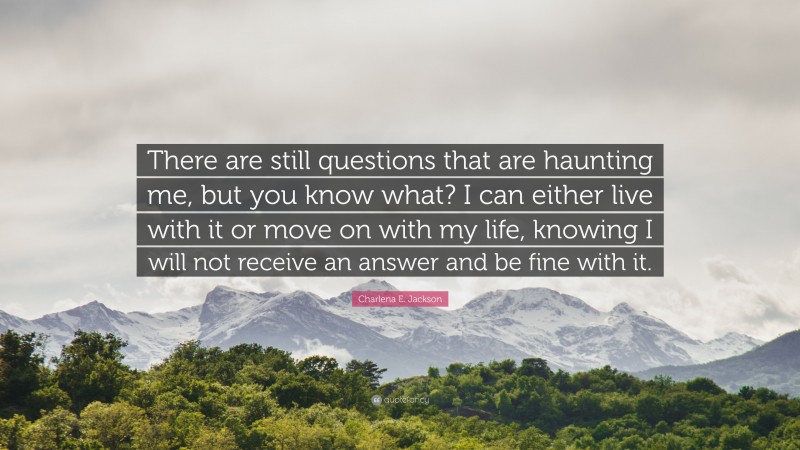 Charlena E. Jackson Quote: “There are still questions that are haunting me, but you know what? I can either live with it or move on with my life, knowing I will not receive an answer and be fine with it.”
