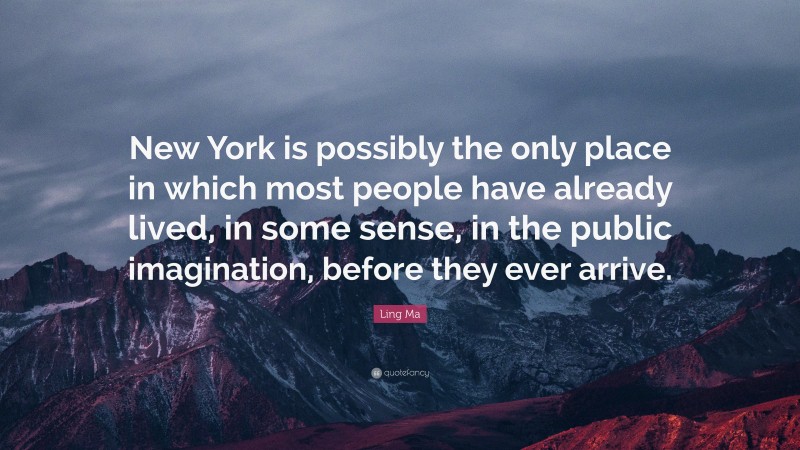 Ling Ma Quote: “New York is possibly the only place in which most people have already lived, in some sense, in the public imagination, before they ever arrive.”