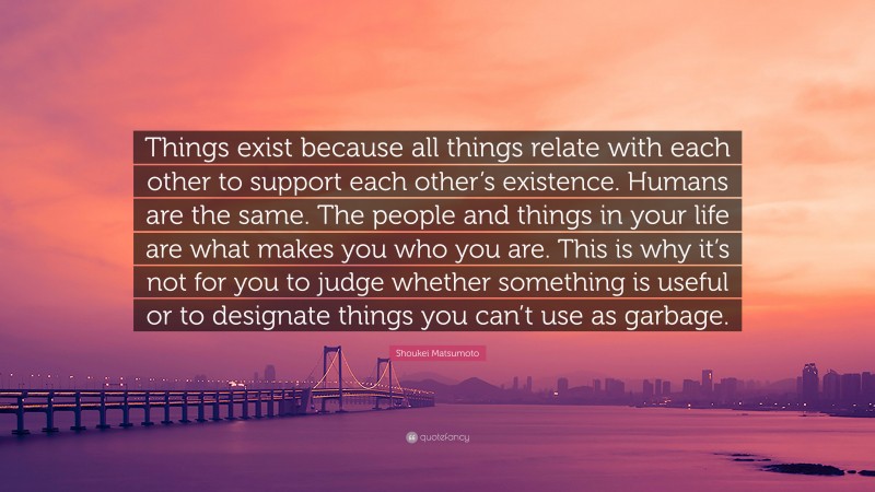 Shoukei Matsumoto Quote: “Things exist because all things relate with each other to support each other’s existence. Humans are the same. The people and things in your life are what makes you who you are. This is why it’s not for you to judge whether something is useful or to designate things you can’t use as garbage.”