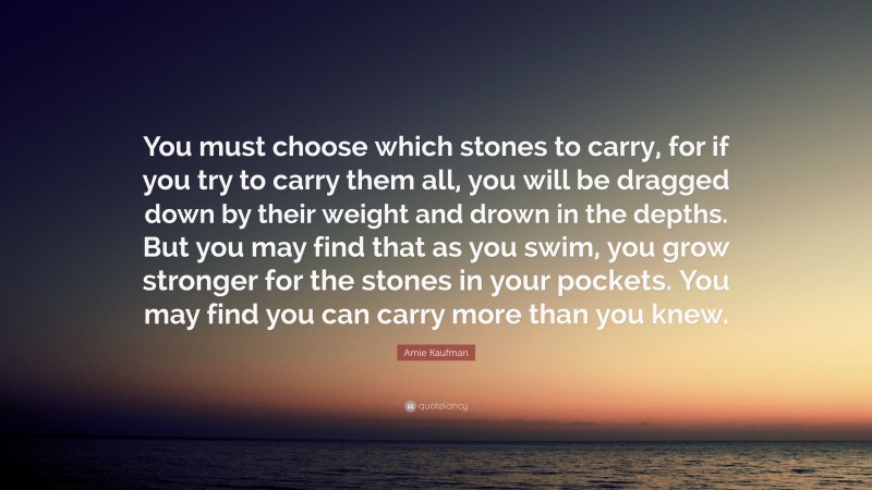 Amie Kaufman Quote: “You must choose which stones to carry, for if you try to carry them all, you will be dragged down by their weight and drown in the depths. But you may find that as you swim, you grow stronger for the stones in your pockets. You may find you can carry more than you knew.”
