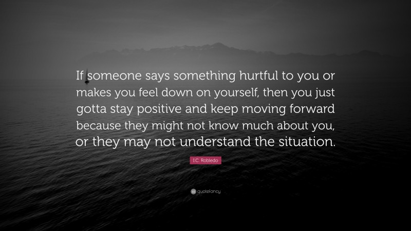 I.C. Robledo Quote: “If someone says something hurtful to you or makes you feel down on yourself, then you just gotta stay positive and keep moving forward because they might not know much about you, or they may not understand the situation.”