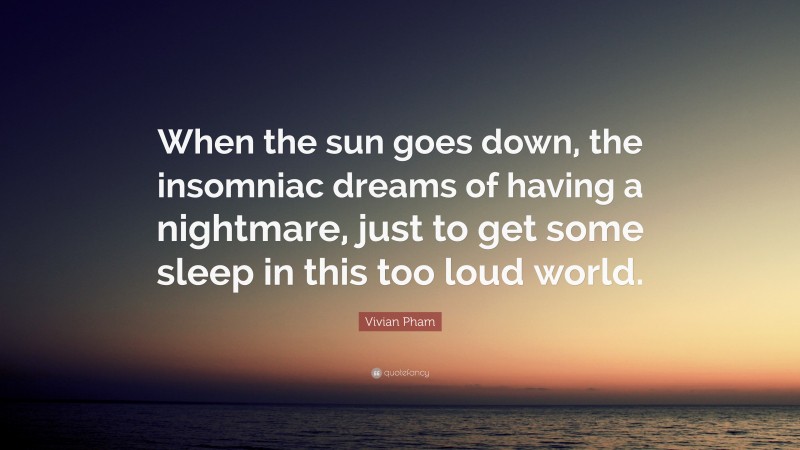 Vivian Pham Quote: “When the sun goes down, the insomniac dreams of having a nightmare, just to get some sleep in this too loud world.”