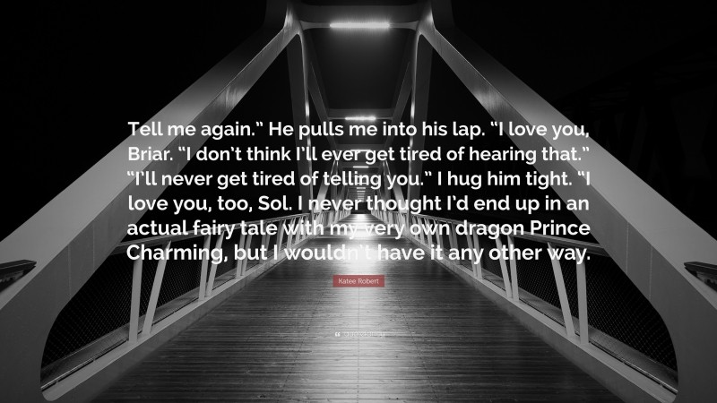 Katee Robert Quote: “Tell me again.” He pulls me into his lap. “I love you, Briar. “I don’t think I’ll ever get tired of hearing that.” “I’ll never get tired of telling you.” I hug him tight. “I love you, too, Sol. I never thought I’d end up in an actual fairy tale with my very own dragon Prince Charming, but I wouldn’t have it any other way.”