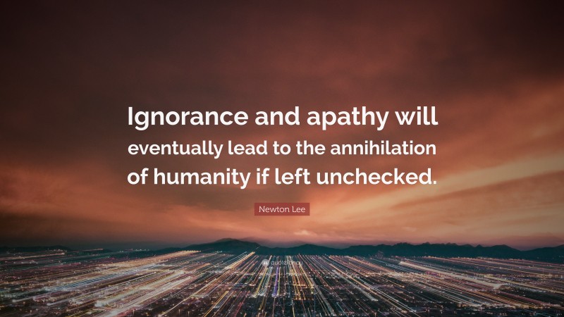 Newton Lee Quote: “Ignorance and apathy will eventually lead to the annihilation of humanity if left unchecked.”