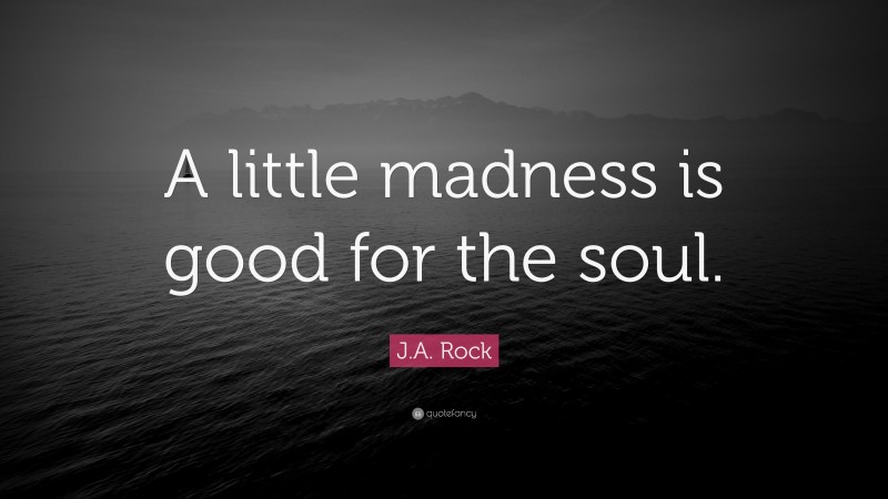 J.A. Rock Quote: “A little madness is good for the soul.”