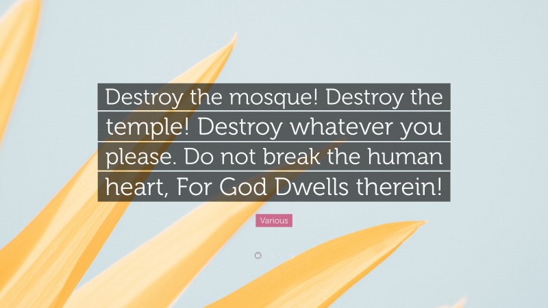 Various Quote: “Destroy the mosque! Destroy the temple! Destroy whatever you please. Do not break the human heart, For God Dwells therein!”