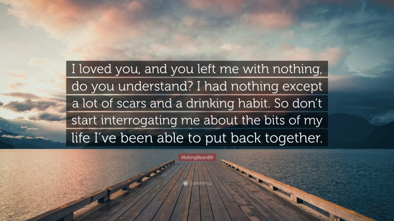 MsKingBean89 Quote: “I loved you, and you left me with nothing, do you understand? I had nothing except a lot of scars and a drinking habit. So don’t start interrogating me about the bits of my life I’ve been able to put back together.”