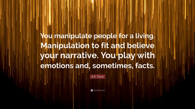 A.R. Torre Quote: “You manipulate people for a living. Manipulation to fit and believe your narrative. You play with emotions and, sometimes, facts.”