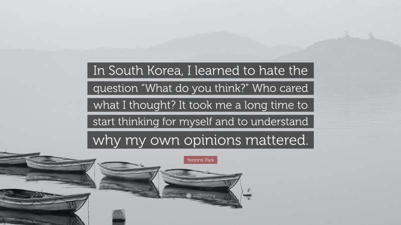 Yeonmi Park Quote: “In South Korea, I learned to hate the question “What do you think?” Who cared what I thought? It took me a long time to start thinking for myself and to understand why my own opinions mattered.”
