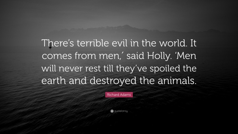 Richard Adams Quote: “There’s terrible evil in the world. It comes from men,′ said Holly. ‘Men will never rest till they’ve spoiled the earth and destroyed the animals.”