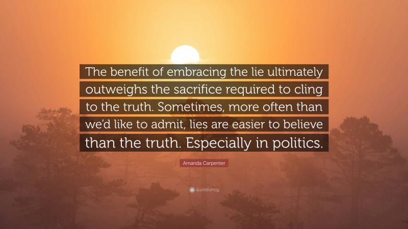 Amanda Carpenter Quote: “The benefit of embracing the lie ultimately outweighs the sacrifice required to cling to the truth. Sometimes, more often than we’d like to admit, lies are easier to believe than the truth. Especially in politics.”