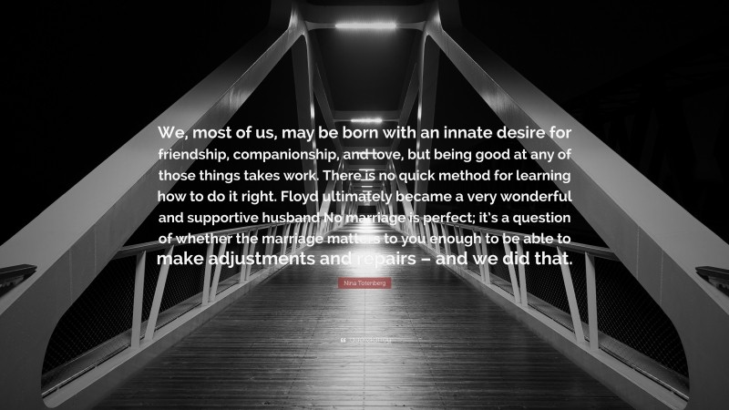 Nina Totenberg Quote: “We, most of us, may be born with an innate desire for friendship, companionship, and love, but being good at any of those things takes work. There is no quick method for learning how to do it right. Floyd ultimately became a very wonderful and supportive husband No marriage is perfect; it’s a question of whether the marriage matters to you enough to be able to make adjustments and repairs – and we did that.”