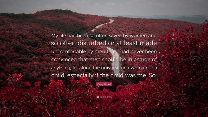 Casey Gerald Quote: “My life had been so often saved by women and so often disturbed or at least made uncomfortable by men that I had never been convinced that men should be in charge of anything, let alone the universe or a woman or a child, especially if the child was me. So.”