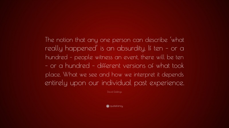 David Eddings Quote: “The notion that any one person can describe ‘what really happened’ is an absurdity. If ten – or a hundred – people witness an event, there will be ten – or a hundred – different versions of what took place. What we see and how we interpret it depends entirely upon our individual past experience.”