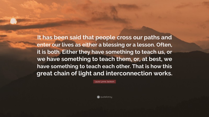 Laura Lynne Jackson Quote: “It has been said that people cross our paths and enter our lives as either a blessing or a lesson. Often, it is both. Either they have something to teach us, or we have something to teach them, or, at best, we have something to teach each other. That is how this great chain of light and interconnection works.”