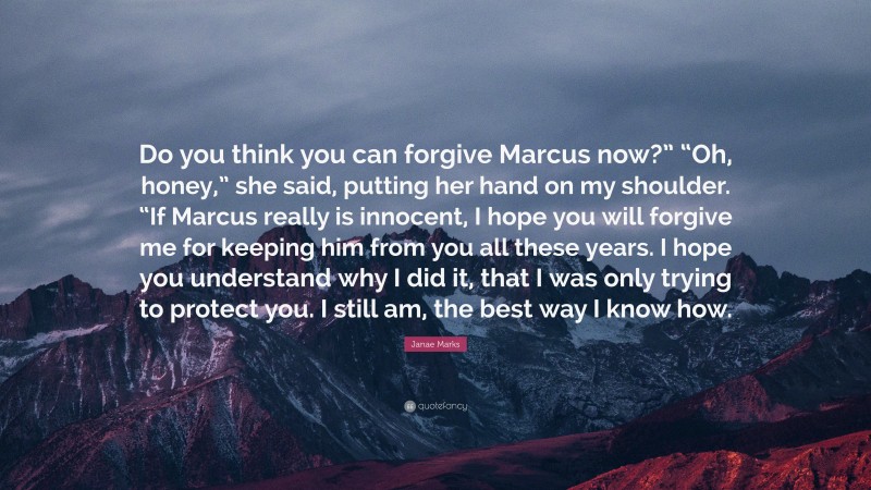 Janae Marks Quote: “Do you think you can forgive Marcus now?” “Oh, honey,” she said, putting her hand on my shoulder. “If Marcus really is innocent, I hope you will forgive me for keeping him from you all these years. I hope you understand why I did it, that I was only trying to protect you. I still am, the best way I know how.”