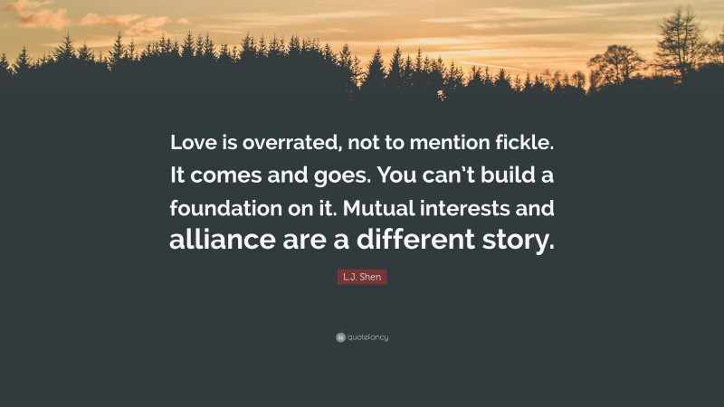 L.J. Shen Quote: “Love is overrated, not to mention fickle. It comes and goes. You can’t build a foundation on it. Mutual interests and alliance are a different story.”