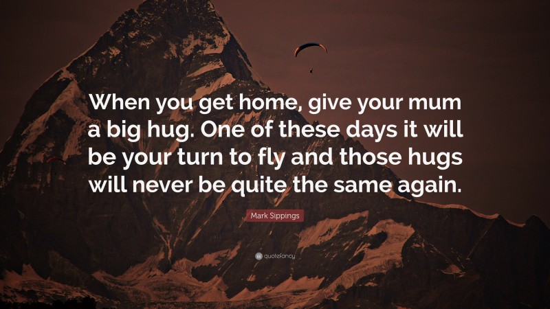 Mark Sippings Quote: “When you get home, give your mum a big hug. One of these days it will be your turn to fly and those hugs will never be quite the same again.”