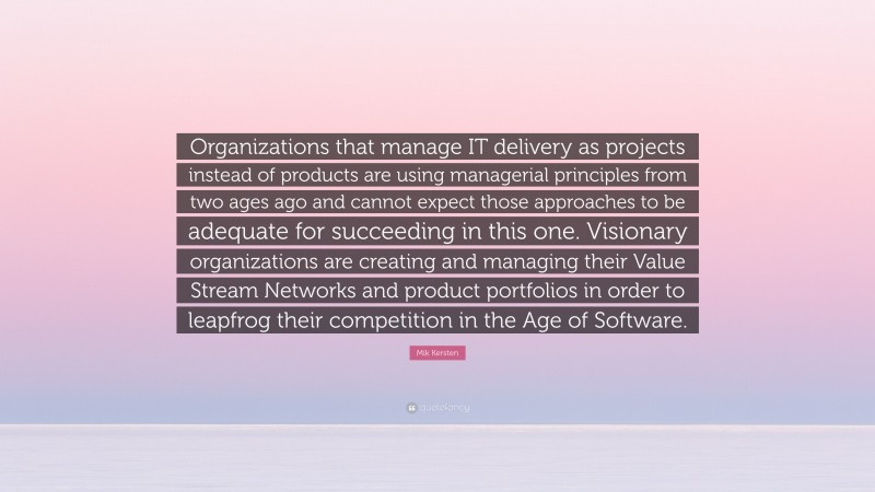 Mik Kersten Quote: “Organizations that manage IT delivery as projects instead of products are using managerial principles from two ages ago and cannot expect those approaches to be adequate for succeeding in this one. Visionary organizations are creating and managing their Value Stream Networks and product portfolios in order to leapfrog their competition in the Age of Software.”