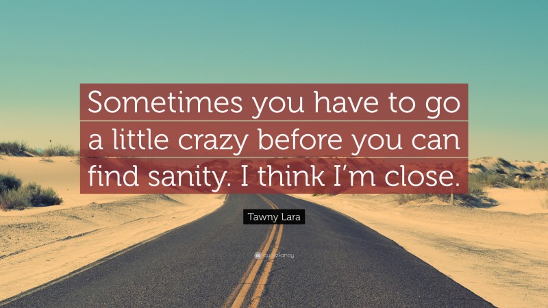 Tawny Lara Quote: “Sometimes you have to go a little crazy before you can find sanity. I think I’m close.”