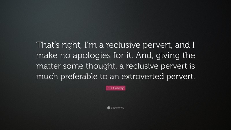 L.H. Cosway Quote: “That’s right, I’m a reclusive pervert, and I make no apologies for it. And, giving the matter some thought, a reclusive pervert is much preferable to an extroverted pervert.”
