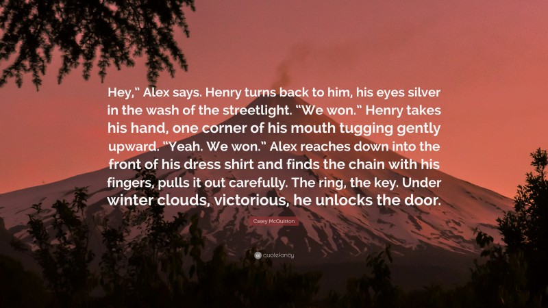 Casey McQuiston Quote: “Hey,” Alex says. Henry turns back to him, his eyes silver in the wash of the streetlight. “We won.” Henry takes his hand, one corner of his mouth tugging gently upward. “Yeah. We won.” Alex reaches down into the front of his dress shirt and finds the chain with his fingers, pulls it out carefully. The ring, the key. Under winter clouds, victorious, he unlocks the door.”