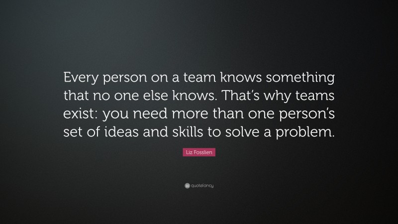 Liz Fosslien Quote: “Every person on a team knows something that no one else knows. That’s why teams exist: you need more than one person’s set of ideas and skills to solve a problem.”