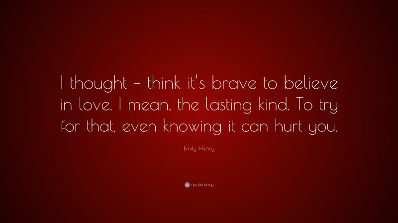 Emily Henry Quote: “I thought – think it’s brave to believe in love. I mean, the lasting kind. To try for that, even knowing it can hurt you.”