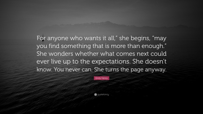 Emily Henry Quote: “For anyone who wants it all,” she begins, “may you find something that is more than enough.” She wonders whether what comes next could ever live up to the expectations. She doesn’t know. You never can. She turns the page anyway.”