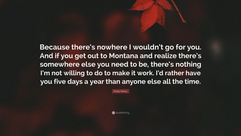 Emily Henry Quote: “Because there’s nowhere I wouldn’t go for you. And if you get out to Montana and realize there’s somewhere else you need to be, there’s nothing I’m not willing to do to make it work. I’d rather have you five days a year than anyone else all the time.”