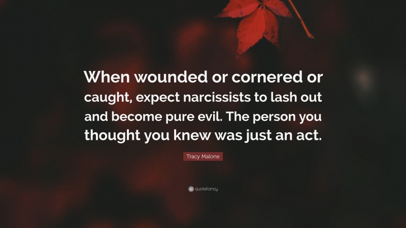 Tracy Malone Quote: “When wounded or cornered or caught, expect narcissists to lash out and become pure evil. The person you thought you knew was just an act.”
