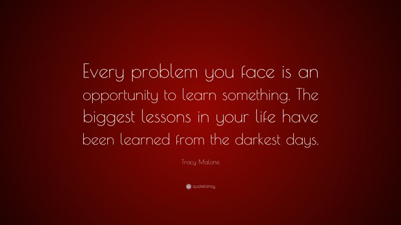 Tracy Malone Quote: “Every problem you face is an opportunity to learn something. The biggest lessons in your life have been learned from the darkest days.”
