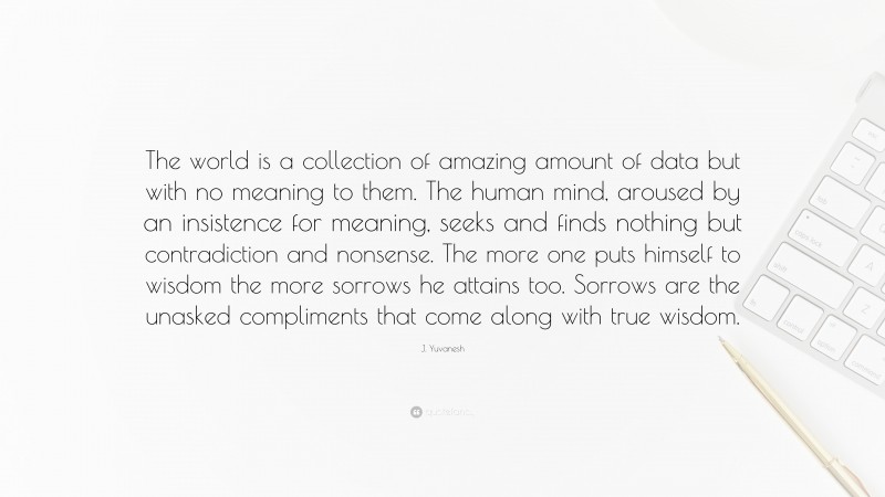 J. Yuvanesh Quote: “The world is a collection of amazing amount of data but with no meaning to them. The human mind, aroused by an insistence for meaning, seeks and finds nothing but contradiction and nonsense. The more one puts himself to wisdom the more sorrows he attains too. Sorrows are the unasked compliments that come along with true wisdom.”