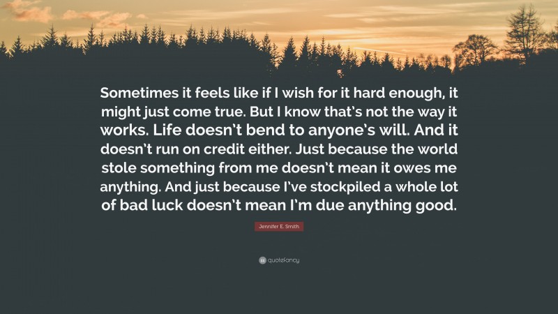 Jennifer E. Smith Quote: “Sometimes it feels like if I wish for it hard enough, it might just come true. But I know that’s not the way it works. Life doesn’t bend to anyone’s will. And it doesn’t run on credit either. Just because the world stole something from me doesn’t mean it owes me anything. And just because I’ve stockpiled a whole lot of bad luck doesn’t mean I’m due anything good.”