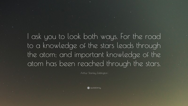 Arthur Stanley Eddington Quote: “I ask you to look both ways. For the road to a knowledge of the stars leads through the atom; and important knowledge of the atom has been reached through the stars.”