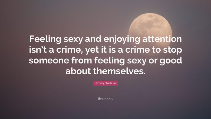 Jimmy Tudeski Quote: “Feeling sexy and enjoying attention isn’t a crime, yet it is a crime to stop someone from feeling sexy or good about themselves.”
