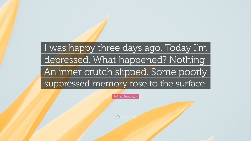 Mihail Sebastian Quote: “I was happy three days ago. Today I’m depressed. What happened? Nothing. An inner crutch slipped. Some poorly suppressed memory rose to the surface.”