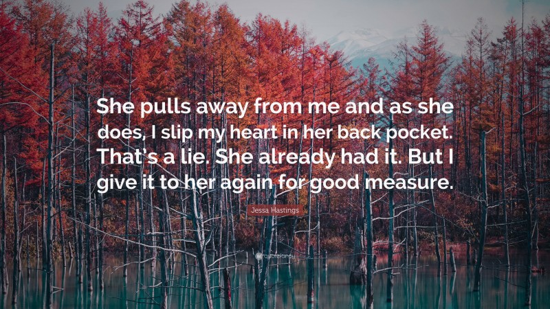Jessa Hastings Quote: “She pulls away from me and as she does, I slip my heart in her back pocket. That’s a lie. She already had it. But I give it to her again for good measure.”