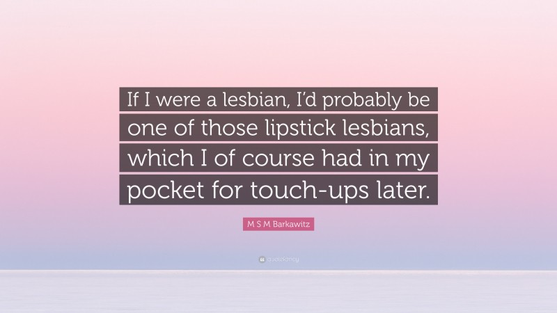 M S M Barkawitz Quote: “If I were a lesbian, I’d probably be one of those lipstick lesbians, which I of course had in my pocket for touch-ups later.”