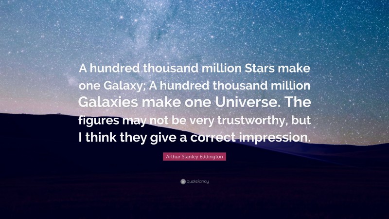 Arthur Stanley Eddington Quote: “A hundred thousand million Stars make one Galaxy; A hundred thousand million Galaxies make one Universe. The figures may not be very trustworthy, but I think they give a correct impression.”