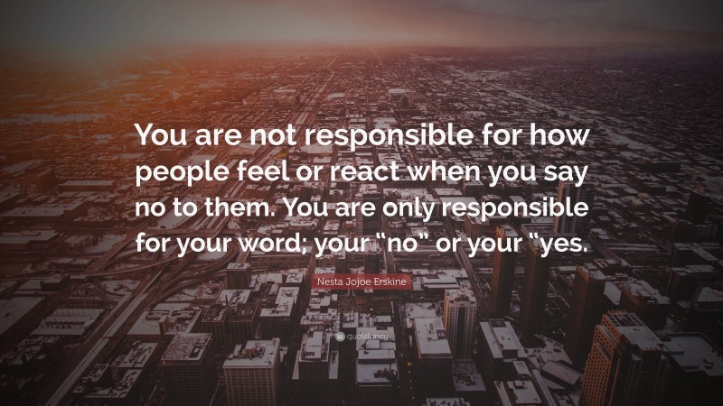 Nesta Jojoe Erskine Quote: “You are not responsible for how people feel or react when you say no to them. You are only responsible for your word; your “no” or your “yes.”