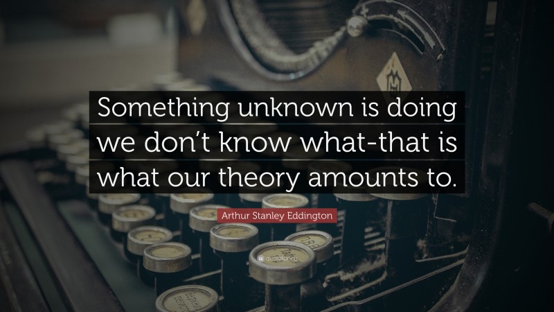 Arthur Stanley Eddington Quote: “Something unknown is doing we don’t know what-that is what our theory amounts to.”