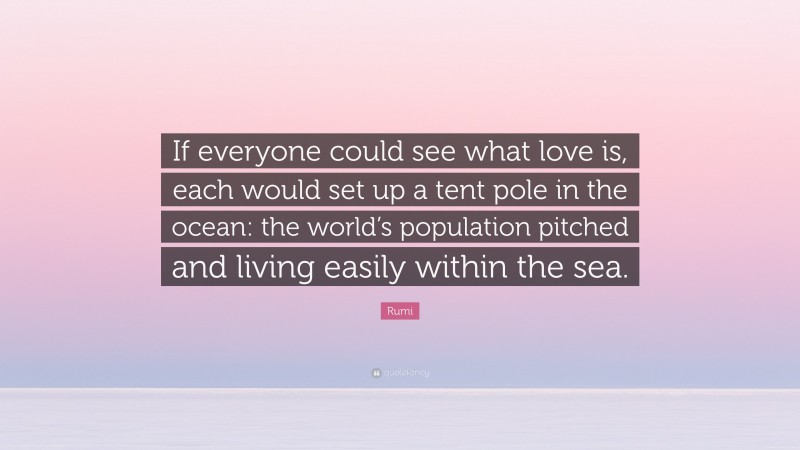 Rumi Quote: “If everyone could see what love is, each would set up a tent pole in the ocean: the world’s population pitched and living easily within the sea.”