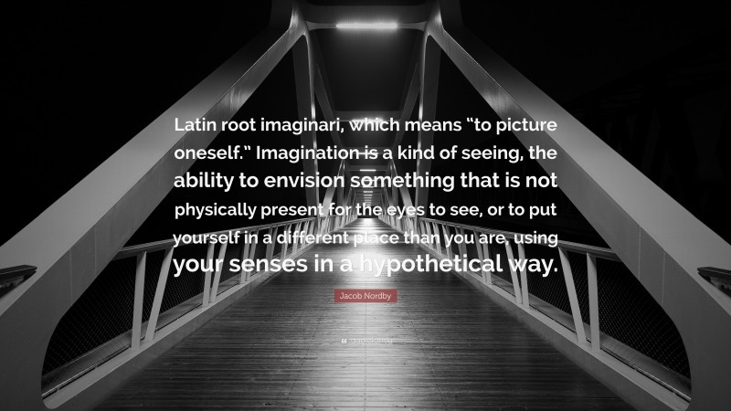 Jacob Nordby Quote: “Latin root imaginari, which means “to picture oneself.” Imagination is a kind of seeing, the ability to envision something that is not physically present for the eyes to see, or to put yourself in a different place than you are, using your senses in a hypothetical way.”